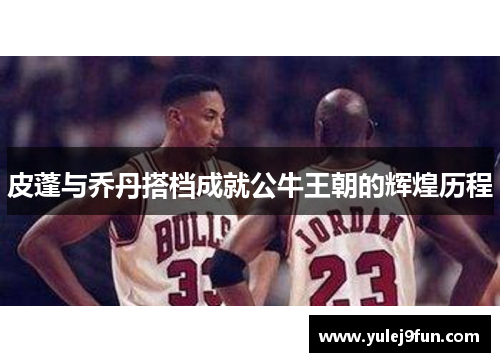 皮蓬与乔丹搭档成就公牛王朝的辉煌历程
