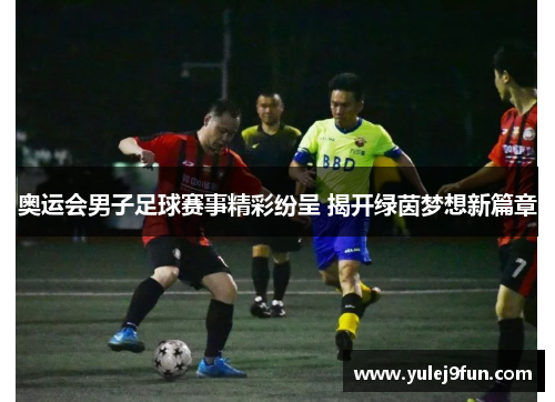 奥运会男子足球赛事精彩纷呈 揭开绿茵梦想新篇章