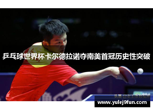 乒乓球世界杯卡尔德拉诺夺南美首冠历史性突破