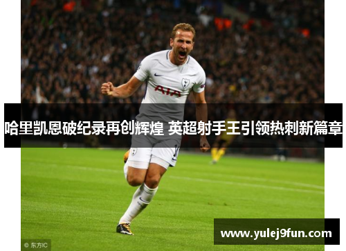 哈里凯恩破纪录再创辉煌 英超射手王引领热刺新篇章