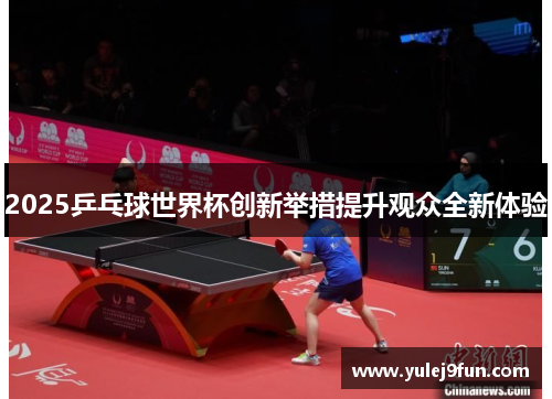2025乒乓球世界杯创新举措提升观众全新体验