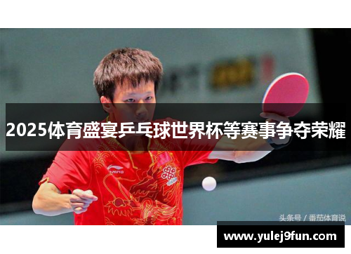 2025体育盛宴乒乓球世界杯等赛事争夺荣耀