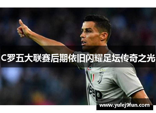 C罗五大联赛后期依旧闪耀足坛传奇之光