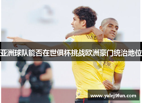 亚洲球队能否在世俱杯挑战欧洲豪门统治地位
