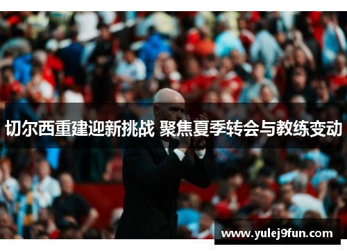 切尔西重建迎新挑战 聚焦夏季转会与教练变动