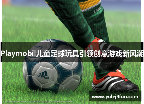 Playmobil儿童足球玩具引领创意游戏新风潮